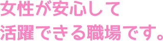 女性が安心して活躍できる職場です。