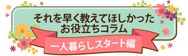 それを早く教えてほしかったお役立ちコラム-一人暮らしスタート編-