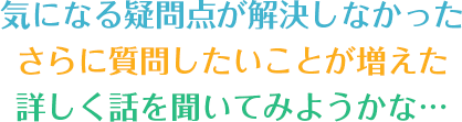 気になる疑問点が解決しなかった さらに質問したいことが増えた 詳しく話を聞いてみようかな…