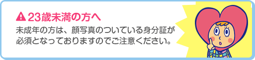 23歳未満の方へ 未成年の方は、顔写真のついている身分証が必須となっておりますのでご注意ください。