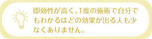 即効性が高く、1度の施術で自分でもわかるほどの効果が出る人も少なくありません。
