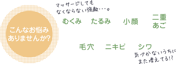 こんなお悩みありませんか？むくみたるみニキビシワ小顔毛穴二重あご