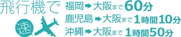 飛行機で 速! 福岡→大阪まで60分 鹿児島→大阪まで1時間10分 沖縄→大阪まで1時間50分