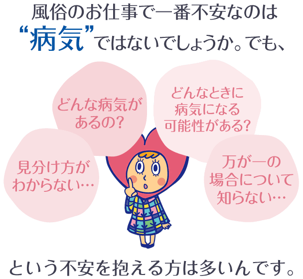 風俗のお仕事で一番不安なのは病気ではないでしょうか。でも、どんな病気があるの？どんなときに病気になる可能性がある？見分け方がわからない…、万が一の場合について知らない…という不安を抱える方は多いんです。