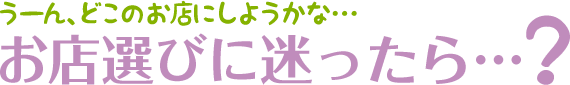 うーん、どこのお店にしようかな…お店選びに迷ったら…？