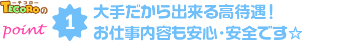 point1 大手だから出来る保証と高待遇！お仕事内容も安心・安全です